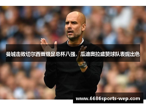 曼城击败切尔西晋级足总杯八强，瓜迪奥拉盛赞球队表现出色