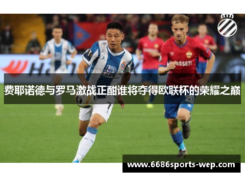 费耶诺德与罗马激战正酣谁将夺得欧联杯的荣耀之巅